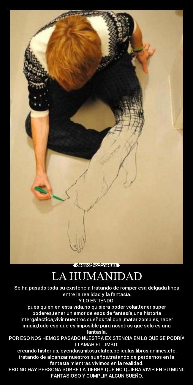 LA HUMANIDAD - Se ha pasado toda su existencia tratando de romper esa delgada linea
entre la realidad y la fantasía.
Y LO ENTIENDO:
pues quien en esta vida,no quisiera poder volar,tener super
poderes,tener un amor de esos de fantasía,una historia
intergalactica,vivir nuestros sueños tal cual,matar zombies,hacer
magia,todo eso que es imposible para nosotros que solo es una
fantasía.
POR ESO NOS HEMOS PASADO NUESTRA EXISTENCIA EN LO QUE SE PODRÍA
LLAMAR EL LIMBO:
creando historias,leyendas,mitos,relatos,peliculas,libros,animes,etc.
tratando de alcanzar nuestros sueños,tratando de perdernos en la
fantasía mientras vivimos en la realidad.
PERO NO HAY PERSONA SOBRE LA TIERRA QUE NO QUIERA VIVIR EN SU MUNDO
FANTASIOSO Y CUMPLIR ALGUN SUEÑO.