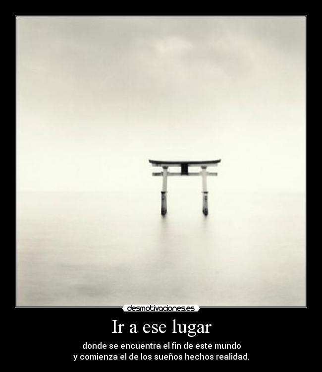 Ir a ese lugar - donde se encuentra el fin de este mundo
y comienza el de los sueños hechos realidad.