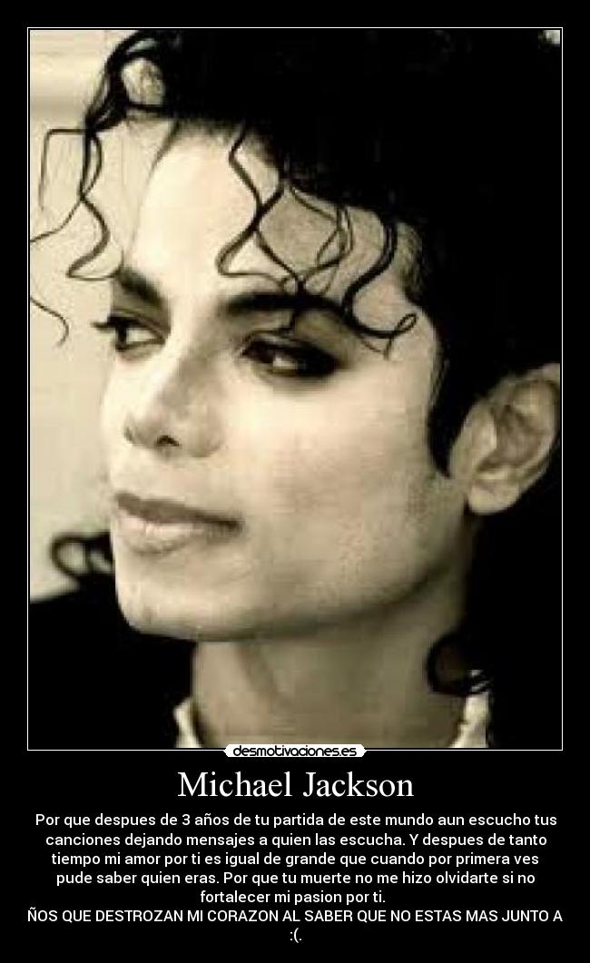 Michael Jackson - Por que despues de 3 años de tu partida de este mundo aun escucho tus
canciones dejando mensajes a quien las escucha. Y despues de tanto
tiempo mi amor por ti es igual de grande que cuando por primera ves
pude saber quien eras. Por que tu muerte no me hizo olvidarte si no
fortalecer mi pasion por ti. 
3 AÑOS QUE DESTROZAN MI CORAZON AL SABER QUE NO ESTAS MAS JUNTO A MI 
:(.
