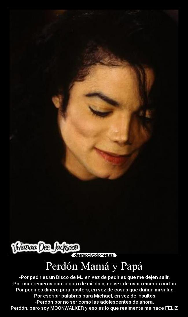 Perdón Mamá y Papá - -Por pedirles un Disco de MJ en vez de pedirles que me dejen salir.
-Por usar remeras con la cara de mi ídolo, en vez de usar remeras cortas.
-Por pedirles dinero para posters, en vez de cosas que dañan mi salud.
-Por escribir palabras para Michael, en vez de insultos.
-Perdón por no ser como las adolescentes de ahora.
Perdón, pero soy MOONWALKER y eso es lo que realmente me hace FELIZ♥