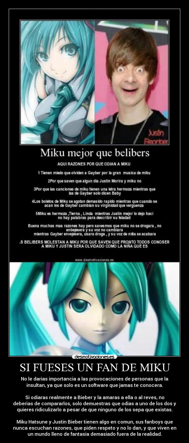 SI FUESES UN FAN DE MIKU - No le darias importancia a las provocaciones de personas que la
insultan, ya que solo es un software que jamas te conocera.
Si odiaras realmente a Bieber y la amaras a ella o al reves, no
deberias de compararlos, solo demuestras que odias a uno de los dos y
quieres ridiculizarlo a pesar de que ninguno de los sepa que existas.
Miku Hatsune y Justin Bieber tienen algo en comun, sus fanboys que
nunca escuchan razones, que piden respeto y no lo dan, y que viven en
un mundo lleno de fantasia demasiado fuera de la realidad.