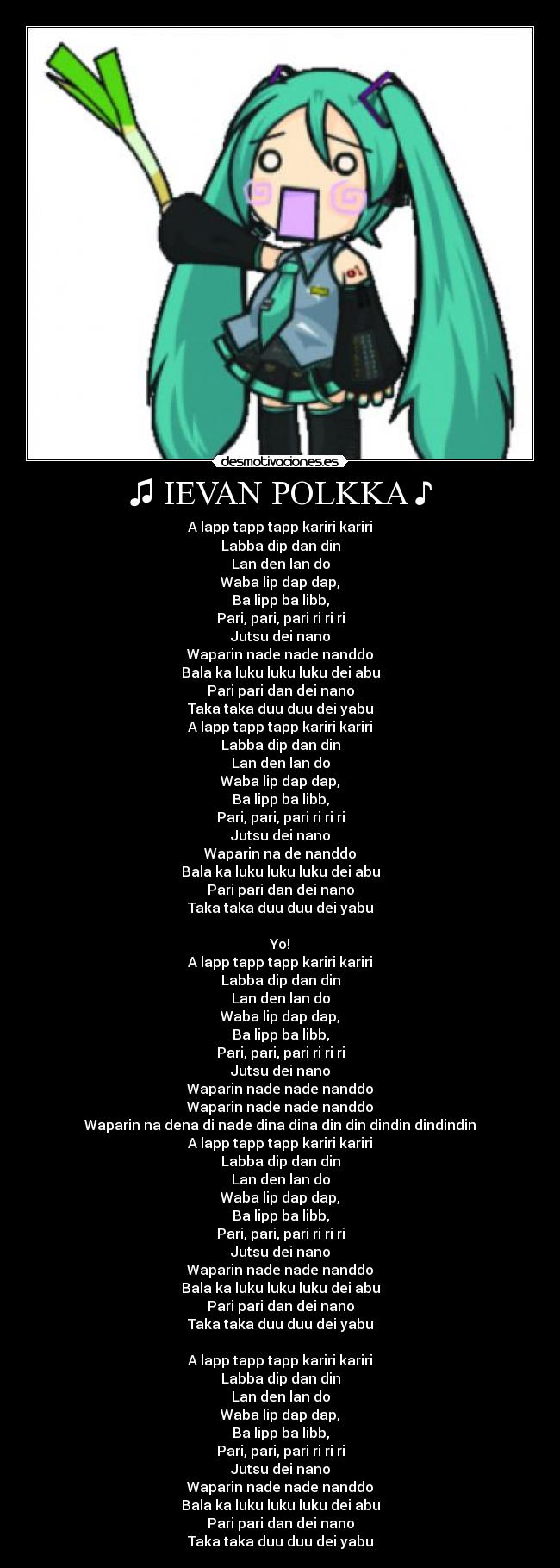 ♫ IEVAN POLKKA ♪ - A lapp tapp tapp kariri kariri
Labba dip dan din
Lan den lan do
Waba lip dap dap,
Ba lipp ba libb,
Pari, pari, pari ri ri ri
Jutsu dei nano
Waparin nade nade nanddo
Bala ka luku luku luku dei abu
Pari pari dan dei nano
Taka taka duu duu dei yabu
A lapp tapp tapp kariri kariri
Labba dip dan din
Lan den lan do
Waba lip dap dap,
Ba lipp ba libb,
Pari, pari, pari ri ri ri
Jutsu dei nano
Waparin na de nanddo
Bala ka luku luku luku dei abu
Pari pari dan dei nano
Taka taka duu duu dei yabu
Yo!
A lapp tapp tapp kariri kariri
Labba dip dan din
Lan den lan do
Waba lip dap dap,
Ba lipp ba libb,
Pari, pari, pari ri ri ri
Jutsu dei nano
Waparin nade nade nanddo
Waparin nade nade nanddo
Waparin na dena di nade dina dina din din dindin dindindin
A lapp tapp tapp kariri kariri
Labba dip dan din
Lan den lan do
Waba lip dap dap,
Ba lipp ba libb,
Pari, pari, pari ri ri ri
Jutsu dei nano
Waparin nade nade nanddo
Bala ka luku luku luku dei abu
Pari pari dan dei nano
Taka taka duu duu dei yabu
A lapp tapp tapp kariri kariri
Labba dip dan din
Lan den lan do
Waba lip dap dap,
Ba lipp ba libb,
Pari, pari, pari ri ri ri
Jutsu dei nano
Waparin nade nade nanddo
Bala ka luku luku luku dei abu
Pari pari dan dei nano
Taka taka duu duu dei yabu