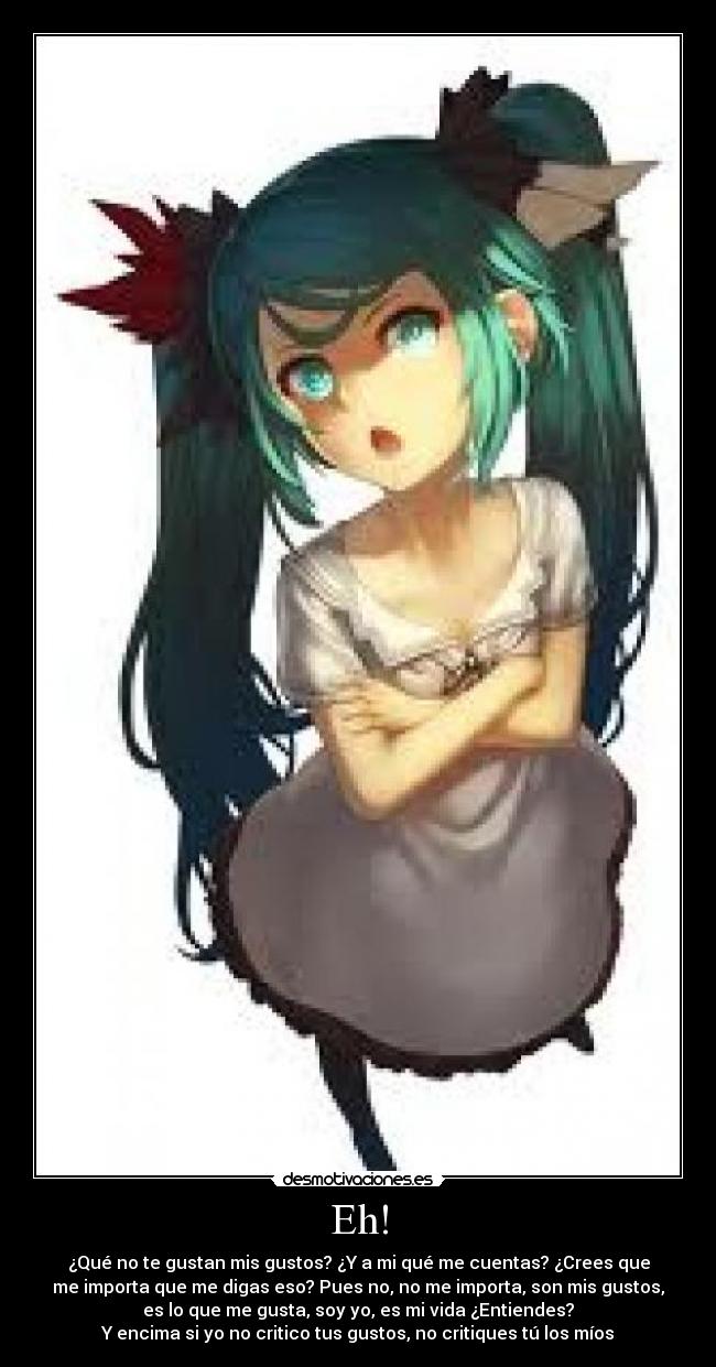 Eh! - ¿Qué no te gustan mis gustos? ¿Y a mi qué me cuentas? ¿Crees que
me importa que me digas eso? Pues no, no me importa, son mis gustos,
es lo que me gusta, soy yo, es mi vida ¿Entiendes?
Y encima si yo no critico tus gustos, no critiques tú los míos