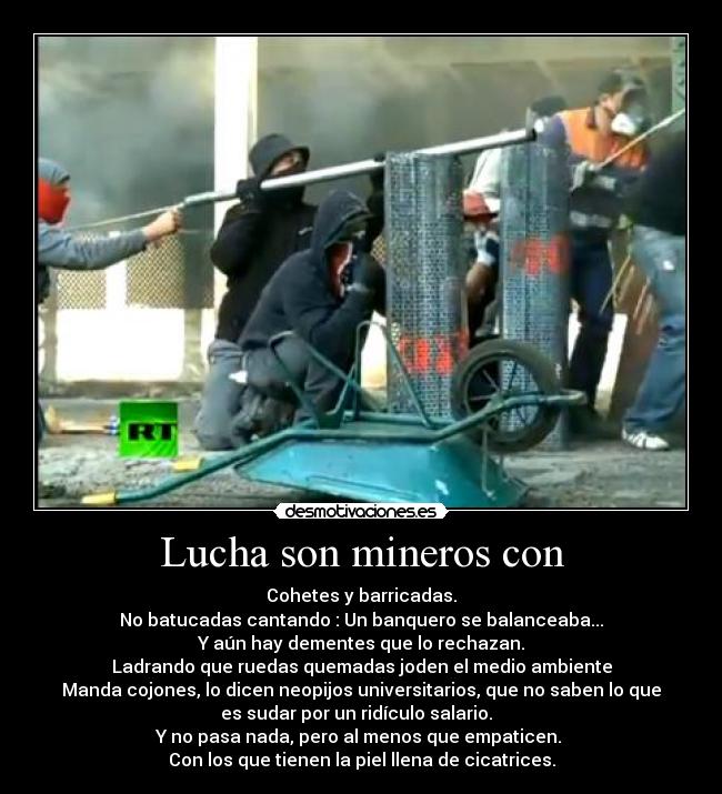 Lucha son mineros con - Cohetes y barricadas.
No batucadas cantando : Un banquero se balanceaba...
Y aún hay dementes que lo rechazan.
Ladrando que ruedas quemadas joden el medio ambiente
Manda cojones, lo dicen neopijos universitarios, que no saben lo que
es sudar por un ridículo salario.  
Y no pasa nada, pero al menos que empaticen. 
Con los que tienen la piel llena de cicatrices.