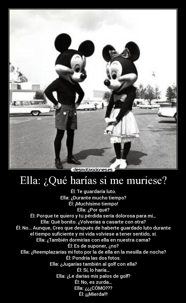 Ella: ¿Qué harías si me muriese? - Él: Te guardaría luto.
Ella: ¿Durante mucho tiempo?
Él: ¡Muchísimo tiempo!
Ella: ¿Por qué?
Él: Porque te quiero y tu pérdida sería dolorosa para mí…
Ella: Qué bonito. ¿Volverías a casarte con otra?
Él: No... Aunque, Creo que después de haberte guardado luto durante
el tiempo suficiente y mi vida volviese a tener sentido, sí.
Ella: ¿También dormirías con ella en nuestra cama?
Él: Es de suponer, ¿no?
Ella: ¿Reemplazarías mi foto por la de ella en la mesilla de noche?
Él: Pondría las dos fotos.
Ella: ¿Jugarías también al golf con ella?
Él: Sí, lo haría…
Ella: ¿Le darías mis palos de golf?
Él: No, es zurda…
Ella: ¿¿¿CÓMO???
Él: ¡¡¡Mierda!!!