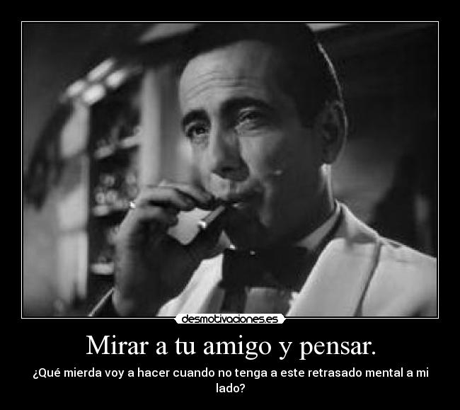 Mirar a tu amigo y pensar. - ¿Qué mierda voy a hacer cuando no tenga a este retrasado mental a mi lado?