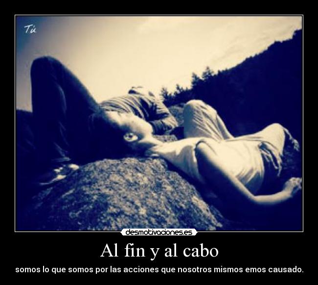 Al fin y al cabo - somos lo que somos por las acciones que nosotros mismos emos causado.