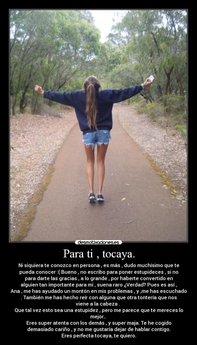 Para ti , tocaya. - Ni siquiera te conozco en persona , es más , dudo muchísimo que te
pueda conocer :( Bueno , no escribo para poner estupideces , si no
para darte las gracias , a lo grande , por haberte convertido en
alguien tan importante para mi , suena raro ¿Verdad? Pues es así ,
Ana , me has ayudado un montón en mis problemas , y ,me has escuchado
. También me has hecho reír con alguna que otra tontería que nos
viene a la cabeza . 
Que tal vez esto sea una estupidez , pero me parece que te mereces lo
mejor.. 
Eres super atenta con los demás , y super maja. Te he cogido
demasiado cariño , y no me gustaría dejar de hablar contigo.
Eres perfecta tocaya, te quiero.