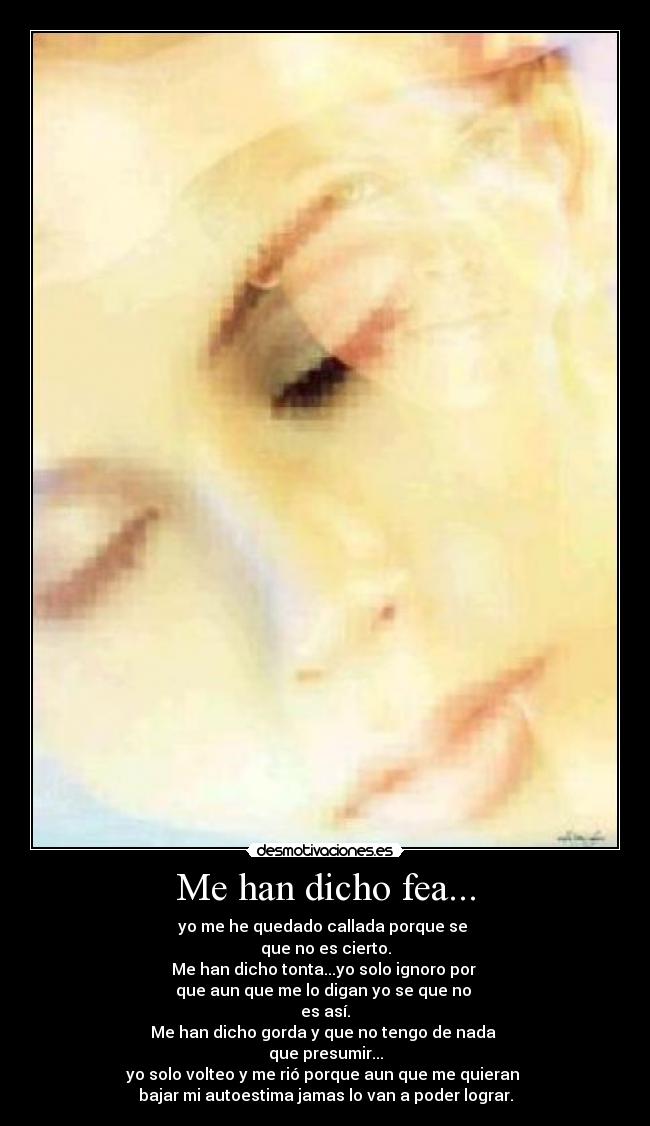 Me han dicho fea... - yo me he quedado callada porque se
que no es cierto.
Me han dicho tonta...yo solo ignoro por
que aun que me lo digan yo se que no
es así.
Me han dicho gorda y que no tengo de nada
que presumir...
yo solo volteo y me rió porque aun que me quieran
bajar mi autoestima jamas lo van a poder lograr.