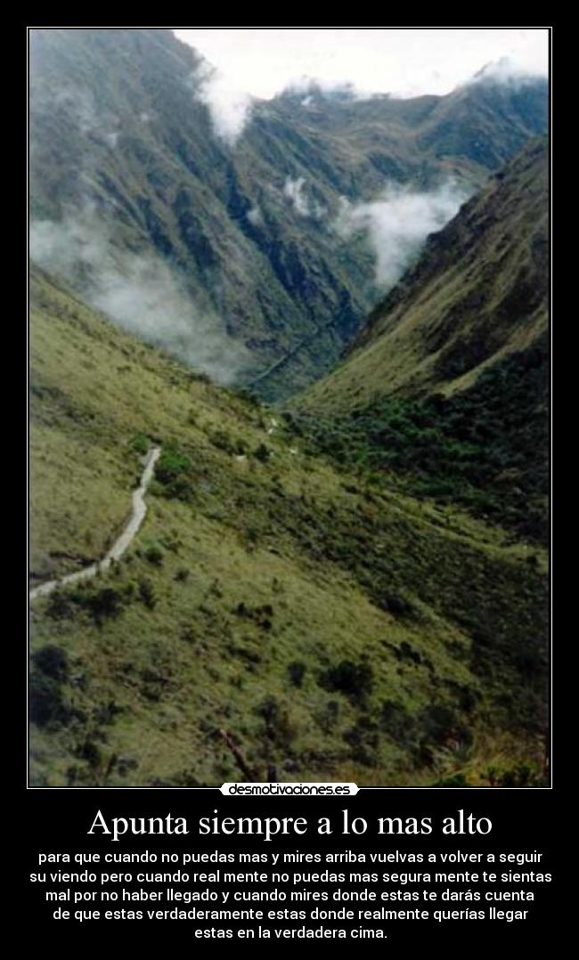 Apunta siempre a lo mas alto - para que cuando no puedas mas y mires arriba vuelvas a volver a seguir
su viendo pero cuando real mente no puedas mas segura mente te sientas
mal por no haber llegado y cuando mires donde estas te darás cuenta
de que estas verdaderamente estas donde realmente querías llegar
estas en la verdadera cima.