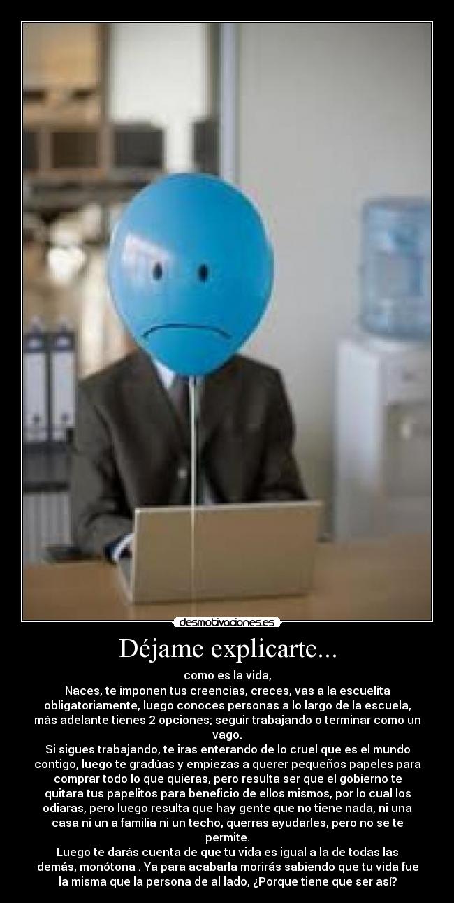 Déjame explicarte... - como es la vida,
Naces, te imponen tus creencias, creces, vas a la escuelita
obligatoriamente, luego conoces personas a lo largo de la escuela,
más adelante tienes 2 opciones; seguir trabajando o terminar como un
vago.
Si sigues trabajando, te iras enterando de lo cruel que es el mundo
contigo, luego te gradúas y empiezas a querer pequeños papeles para
comprar todo lo que quieras, pero resulta ser que el gobierno te
quitara tus papelitos para beneficio de ellos mismos, por lo cual los
odiaras, pero luego resulta que hay gente que no tiene nada, ni una
casa ni un a familia ni un techo, querras ayudarles, pero no se te
permite.
Luego te darás cuenta de que tu vida es igual a la de todas las
demás, monótona . Ya para acabarla morirás sabiendo que tu vida fue
la misma que la persona de al lado, ¿Porque tiene que ser así?