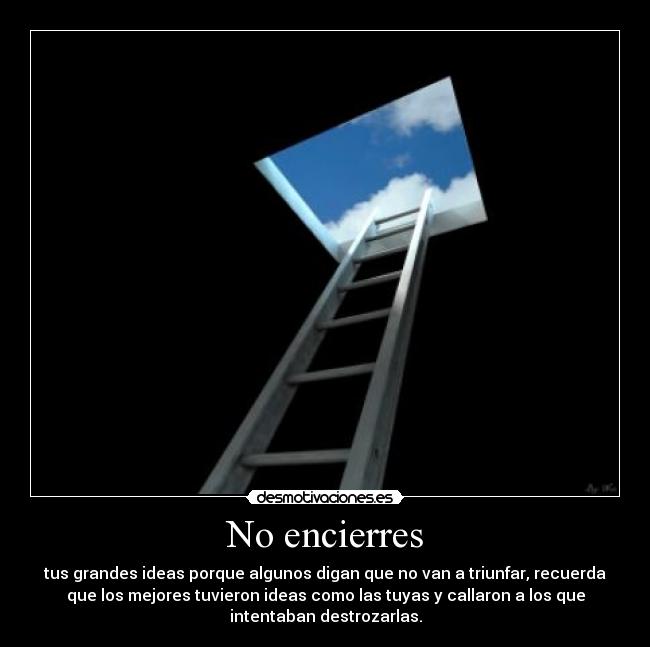 No encierres - tus grandes ideas porque algunos digan que no van a triunfar, recuerda
que los mejores tuvieron ideas como las tuyas y callaron a los que
intentaban destrozarlas.