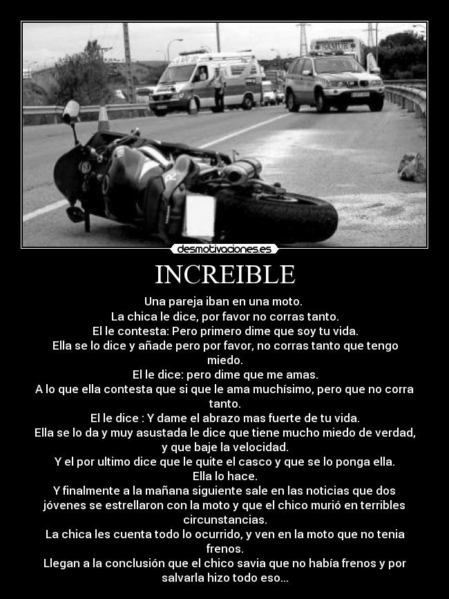 INCREIBLE - Una pareja iban en una moto.
La chica le dice, por favor no corras tanto.
El le contesta: Pero primero dime que soy tu vida.
Ella se lo dice y añade pero por favor, no corras tanto que tengo
miedo.
El le dice: pero dime que me amas.
A lo que ella contesta que si que le ama muchísimo, pero que no corra
tanto.
El le dice : Y dame el abrazo mas fuerte de tu vida.
Ella se lo da y muy asustada le dice que tiene mucho miedo de verdad,
y que baje la velocidad.
Y el por ultimo dice que le quite el casco y que se lo ponga ella.
Ella lo hace.
Y finalmente a la mañana siguiente sale en las noticias que dos
jóvenes se estrellaron con la moto y que el chico murió en terribles
circunstancias.
La chica les cuenta todo lo ocurrido, y ven en la moto que no tenia
frenos.
Llegan a la conclusión que el chico savia que no había frenos y por
salvarla hizo todo eso...