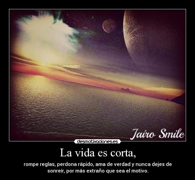La vida es corta, - rompe reglas, perdona rápido, ama de verdad y nunca dejes de
sonreír, por más extraño que sea el motivo.