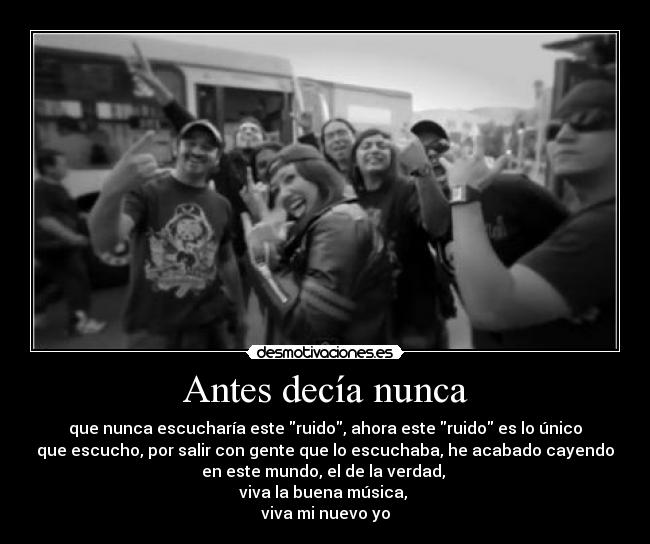 Antes decía nunca - que nunca escucharía este ruido, ahora este ruido es lo único
que escucho, por salir con gente que lo escuchaba, he acabado cayendo
en este mundo, el de la verdad,
viva la buena música,
viva mi nuevo yo