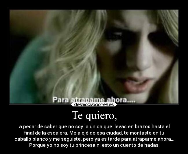 Te quiero, - a pesar de saber que no soy la única que llevas en brazos hasta el
final de la escalera. Me alejé de esa ciudad, te montaste en tu
caballo blanco y me seguiste, pero ya es tarde para atraparme ahora...
Porque yo no soy tu princesa ni esto un cuento de hadas.