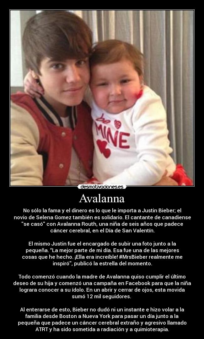 Avalanna - No sólo la fama y el dinero es lo que le importa a Justin Bieber; el
novio de Selena Gomez también es solidario. El cantante de canadiense
se casó con Avalanna Routh, una niña de seis años que padece
cáncer cerebral, en el Día de San Valentín.
El mismo Justin fue el encargado de subir una foto junto a la
pequeña. “La mejor parte de mi día. Esa fue una de las mejores
cosas que he hecho. ¡Ella era increíble! #MrsBieber realmente me
inspiró, publicó la estrella del momento.
Todo comenzó cuando la madre de Avalanna quiso cumplir el último
deseo de su hija y comenzó una campaña en Facebook para que la niña
lograra conocer a su ídolo. En un abrir y cerrar de ojos, esta movida
sumó 12 mil seguidores.
Al enterarse de esto, Bieber no dudó ni un instante e hizo volar a la
familia desde Boston a Nueva York para pasar un día junto a la
pequeña que padece un cáncer cerebral extraño y agresivo llamado
ATRT y ha sido sometida a radiación y a quimioterapia.