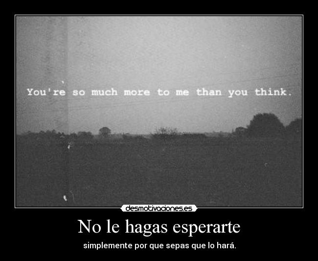 No le hagas esperarte - simplemente por que sepas que lo hará.