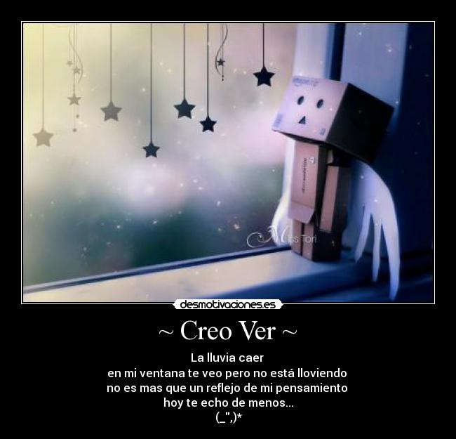 ~ Creo Ver ~ - La lluvia caer
en mi ventana te veo pero no está lloviendo
no es mas que un reflejo de mi pensamiento
hoy te echo de menos...
(_,)*