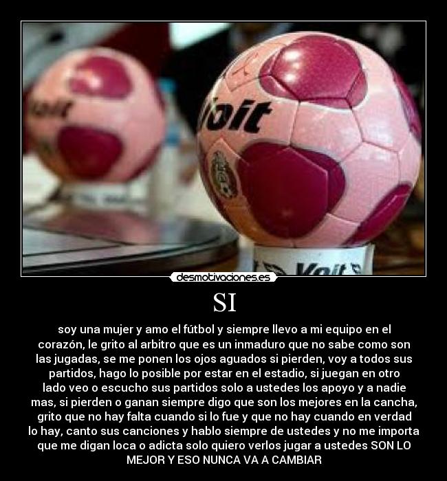 SI - soy una mujer y amo el fútbol y siempre llevo a mi equipo en el
corazón, le grito al arbitro que es un inmaduro que no sabe como son
las jugadas, se me ponen los ojos aguados si pierden, voy a todos sus
partidos, hago lo posible por estar en el estadio, si juegan en otro
lado veo o escucho sus partidos solo a ustedes los apoyo y a nadie
mas, si pierden o ganan siempre digo que son los mejores en la cancha,
grito que no hay falta cuando si lo fue y que no hay cuando en verdad
lo hay, canto sus canciones y hablo siempre de ustedes y no me importa
que me digan loca o adicta solo quiero verlos jugar a ustedes SON LO
MEJOR Y ESO NUNCA VA A CAMBIAR♥