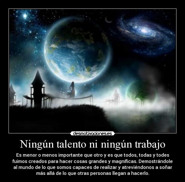 Ningún talento ni ningún trabajo - Es menor o menos importante que otro y es que todos, todas y todes
fuimos creados para hacer cosas grandes y magníficas. Demostrándole
al mundo de lo que somos capaces de realizar y atreviéndonos a soñar
más allá de lo que otras personas llegan a hacerlo.