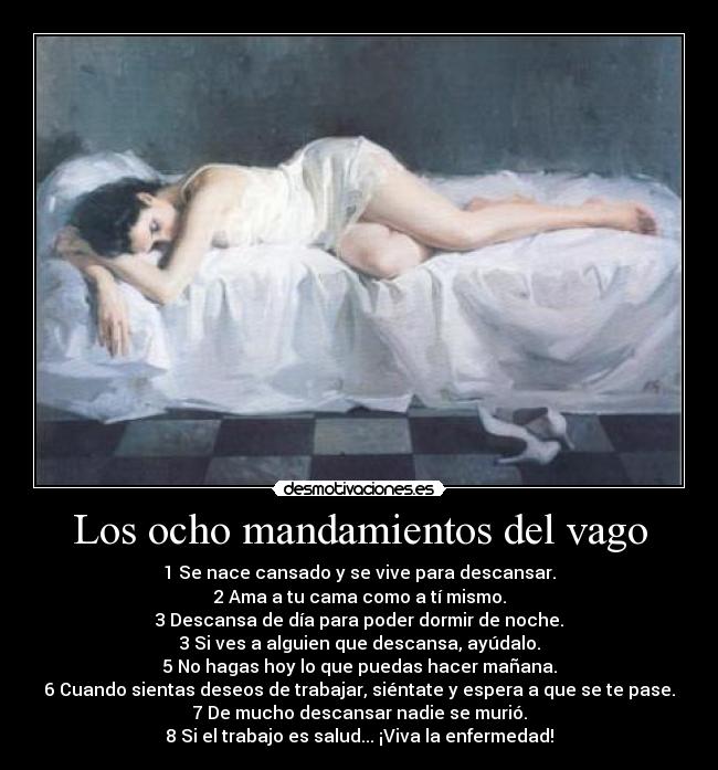 Los ocho mandamientos del vago - 1 Se nace cansado y se vive para descansar.
2 Ama a tu cama como a tí mismo.
3 Descansa de día para poder dormir de noche.
3 Si ves a alguien que descansa, ayúdalo.
5 No hagas hoy lo que puedas hacer mañana.
6 Cuando sientas deseos de trabajar, siéntate y espera a que se te pase.
7 De mucho descansar nadie se murió.
8 Si el trabajo es salud... ¡Viva la enfermedad!