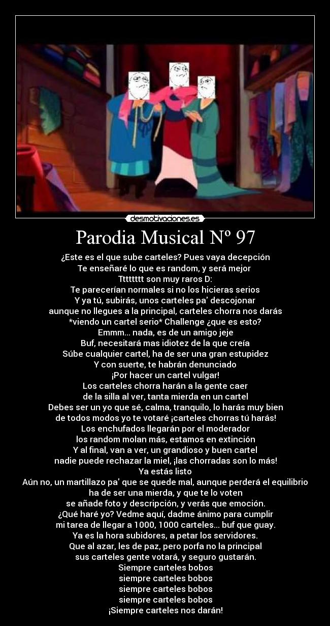 Parodia Musical Nº 97 - ¿Este es el que sube carteles? Pues vaya decepción
Te enseñaré lo que es random, y será mejor
Tttttttt son muy raros D:
Te parecerían normales si no los hicieras serios
Y ya tú, subirás, unos carteles pa descojonar
aunque no llegues a la principal, carteles chorra nos darás
*viendo un cartel serio* Challenge ¿que es esto?
Emmm... nada, es de un amigo jeje
Buf, necesitará mas idiotez de la que creía
Súbe cualquier cartel, ha de ser una gran estupidez
Y con suerte, te habrán denunciado
¡Por hacer un cartel vulgar!
Los carteles chorra harán a la gente caer
de la silla al ver, tanta mierda en un cartel
Debes ser un yo que sé, calma, tranquilo, lo harás muy bien
de todos modos yo te votaré ¡carteles chorras tú harás!
Los enchufados llegarán por el moderador
los random molan más, estamos en extinción
Y al final, van a ver, un grandioso y buen cartel
nadie puede rechazar la miel, ¡las chorradas son lo más!
Ya estás listo
Aún no, un martillazo pa que se quede mal, aunque perderá el equilibrio
ha de ser una mierda, y que te lo voten
se añade foto y descripción, y verás que emoción.
¿Qué haré yo? Vedme aquí, dadme ánimo para cumplir
mi tarea de llegar a 1000, 1000 carteles... buf que guay.
Ya es la hora subidores, a petar los servidores.
Que al azar, les de paz, pero porfa no la principal
sus carteles gente votará, y seguro gustarán.
Siempre carteles bobos
siempre carteles bobos
siempre carteles bobos
siempre carteles bobos
¡Siempre carteles nos darán!