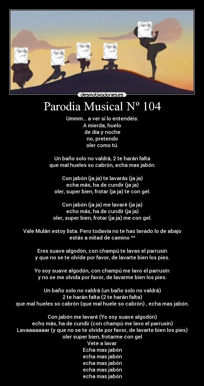 Parodia Musical Nº 104 - Ummm... a ver si lo entendéis:
A mierda, huelo
de día y noche
no, pretendo
oler como tú.
Un baño solo no valdrá, 2 te harán falta
que mal hueles so cabrón, echa mas jabón.
Con jabón (ja ja) te lavarás (ja ja)
echa más, ha de cundir (ja ja)
oler, super bien, frotar (ja ja) te con gel.
Con jabón (ja ja) me lavaré (ja ja)
echo más, ha de cundir (ja ja)
oler, super bien, frotar (ja ja) me con gel.
Vale Mulán estoy lista. Pero todavía no te has lavado lo de abajo
estás a mitad de camino ^^
Eres suave algodón, con champú te lavas el parrusín
y que no se te olvide por favor, de lavarte bien los pies.
Yo soy suave algodón, con champú me lavo el parrusín
y no se me olvida por favor, de lavarme bien los pies.
Un baño solo no valdrá (un baño solo no valdrá)
2 te harán falta (2 te harán falta)
que mal hueles so cabrón (que mal huele so cabrón) , echa mas jabón.
Con jabón me lavaré (Yo soy suave algodón)
echo más, ha de cundir (con champú me lavo el parrusín)
Lavaaaaaaar (y que no se te olvide por favor, de lavarte bien los pies)
oler super bien, frotarme con gel
Vete a lavar
Echa mas jabón
echa mas jabón
echa mas jabón
echa mas jabón
echa mas jabón