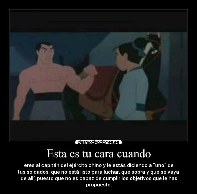 Esta es tu cara cuando - eres al capitán del ejército chino y le estás diciendo a uno de
tus soldados: que no está listo para luchar, que sobra y que se vaya
de allí, puesto que no es capaz de cumplir los objetivos que le has
propuesto.