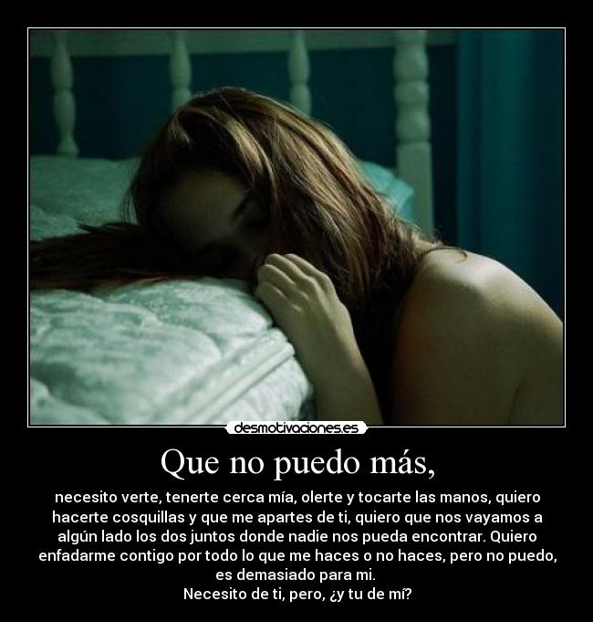 Que no puedo más, - necesito verte, tenerte cerca mía, olerte y tocarte las manos, quiero
hacerte cosquillas y que me apartes de ti, quiero que nos vayamos a
algún lado los dos juntos donde nadie nos pueda encontrar. Quiero
enfadarme contigo por todo lo que me haces o no haces, pero no puedo,
es demasiado para mi. 
Necesito de ti, pero, ¿y tu de mí?