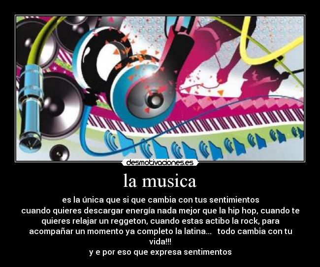 la musica - es la única que si que cambia con tus sentimientos
cuando quieres descargar energía nada mejor que la hip hop, cuando te
quieres relajar un reggeton, cuando estas actibo la rock, para
acompañar un momento ya completo la latina...   todo cambia con tu
vida!!!
y e por eso que expresa sentimentos