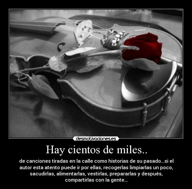 Hay cientos de miles.. - de canciones tiradas en la calle como historias de su pasado...si el
autor esta atento puede ir por ellas, recogerlas limpiarlas un poco,
sacudirlas, alimentarlas, vestirlas, prepararlas y después,
compartirlas con la gente...