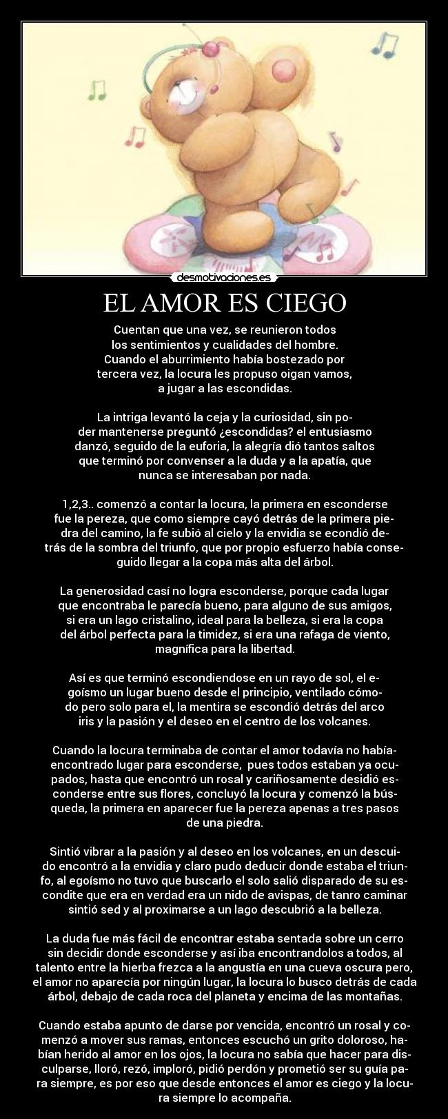 EL AMOR ES CIEGO - Cuentan que una vez, se reunieron todos
los sentimientos y cualidades del hombre.
Cuando el aburrimiento había bostezado por
tercera vez, la locura les propuso oigan vamos,
a jugar a las escondidas.
La intriga levantó la ceja y la curiosidad, sin po-
der mantenerse preguntó ¿escondidas? el entusiasmo
danzó, seguido de la euforia, la alegría dió tantos saltos
que terminó por convenser a la duda y a la apatía, que
nunca se interesaban por nada.
1,2,3.. comenzó a contar la locura, la primera en esconderse
fue la pereza, que como siempre cayó detrás de la primera pie-
dra del camino, la fe subió al cielo y la envidia se econdió de-
trás de la sombra del triunfo, que por propio esfuerzo había conse-
guido llegar a la copa más alta del árbol.
La generosidad casí no logra esconderse, porque cada lugar
que encontraba le parecía bueno, para alguno de sus amigos,
si era un lago cristalino, ideal para la belleza, si era la copa
del árbol perfecta para la timidez, si era una rafaga de viento,
magnífica para la libertad.
Así es que terminó escondiendose en un rayo de sol, el e-
goísmo un lugar bueno desde el principio, ventilado cómo-
do pero solo para el, la mentira se escondió detrás del arco
iris y la pasión y el deseo en el centro de los volcanes.
Cuando la locura terminaba de contar el amor todavía no había-
encontrado lugar para esconderse, pues todos estaban ya ocu-
pados, hasta que encontró un rosal y cariñosamente desidió es-
conderse entre sus flores, concluyó la locura y comenzó la bús-
queda, la primera en aparecer fue la pereza apenas a tres pasos
de una piedra.
Sintió vibrar a la pasión y al deseo en los volcanes, en un descui-
do encontró a la envidia y claro pudo deducir donde estaba el triun-
fo, al egoísmo no tuvo que buscarlo el solo salió disparado de su es-
condite que era en verdad era un nido de avispas, de tanro caminar
sintió sed y al proximarse a un lago descubrió a la belleza.
La duda fue más fácil de encontrar estaba sentada sobre un cerro
sin decidir donde esconderse y así iba encontrandolos a todos, al
talento entre la hierba frezca a la angustía en una cueva oscura pero,
el amor no aparecía por ningún lugar, la locura lo busco detrás de cada
árbol, debajo de cada roca del planeta y encima de las montañas.
Cuando estaba apunto de darse por vencida, encontró un rosal y co-
menzó a mover sus ramas, entonces escuchó un grito doloroso, ha-
bían herido al amor en los ojos, la locura no sabía que hacer para dis-
culparse, lloró, rezó, imploró, pidió perdón y prometió ser su guía pa-
ra siempre, es por eso que desde entonces el amor es ciego y la locu-
ra siempre lo acompaña.