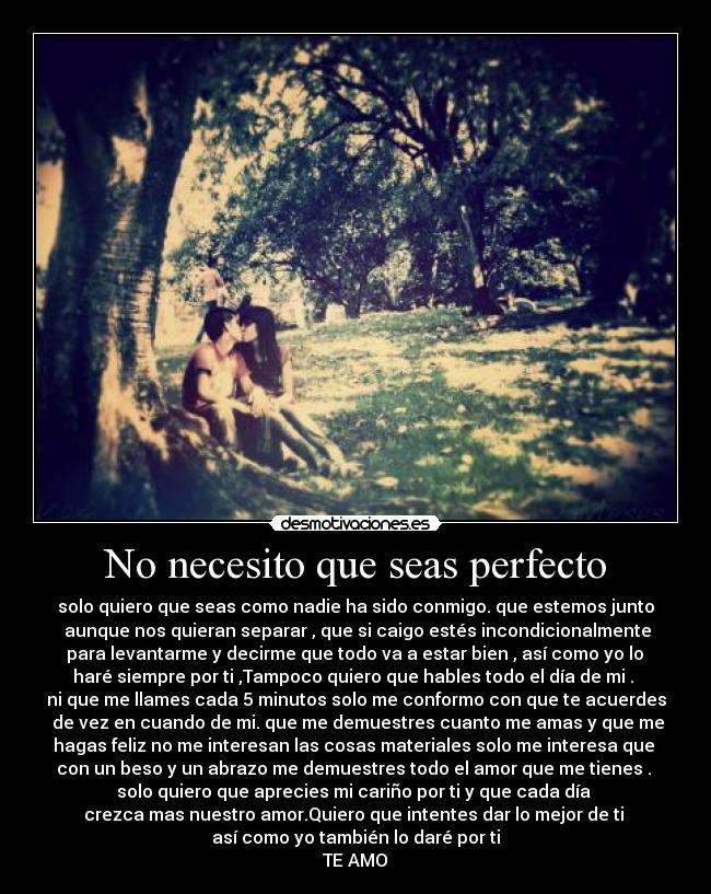 No necesito que seas perfecto - solo quiero que seas como nadie ha sido conmigo. que estemos junto
aunque nos quieran separar , que si caigo estés incondicionalmente
para levantarme y decirme que todo va a estar bien , así como yo lo
haré siempre por ti ,Tampoco quiero que hables todo el día de mi .
ni que me llames cada 5 minutos solo me conformo con que te acuerdes
de vez en cuando de mi. que me demuestres cuanto me amas y que me
hagas feliz no me interesan las cosas materiales solo me interesa que
con un beso y un abrazo me demuestres todo el amor que me tienes .
solo quiero que aprecies mi cariño por ti y que cada día
crezca mas nuestro amor.Quiero que intentes dar lo mejor de ti
así como yo también lo daré por ti
TE AMO♥