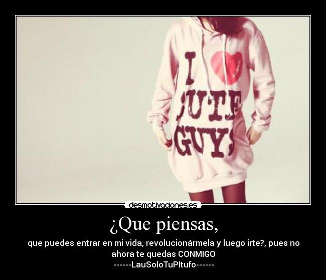 ¿Que piensas, - que puedes entrar en mi vida, revolucionármela y luego irte?, pues no
ahora te quedas CONMIGO♥
------LauSoloTuPItufo------