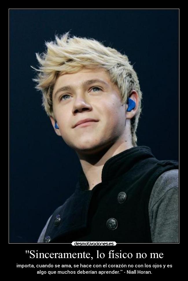 Sinceramente, lo físico no me - importa, cuando se ama, se hace con el corazón no con los ojos y es
algo que muchos deberían aprender. - Niall Horan.