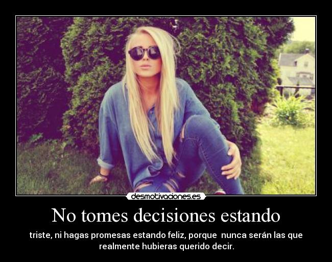 No tomes decisiones estando - triste, ni hagas promesas estando feliz, porque nunca serán las que
realmente hubieras querido decir.