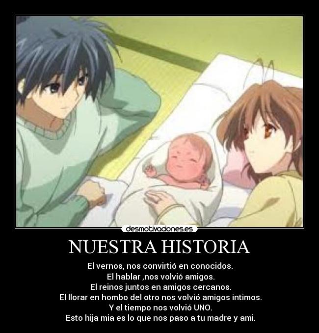 NUESTRA HISTORIA - El vernos, nos convirtió en conocidos.
 El hablar ,nos volvió amigos.
 El reinos juntos en amigos cercanos.
 El llorar en hombo del otro nos volvió amigos intimos.
 Y el tiempo nos volvió UNO.
 Esto hija mia es lo que nos paso a tu madre y ami.