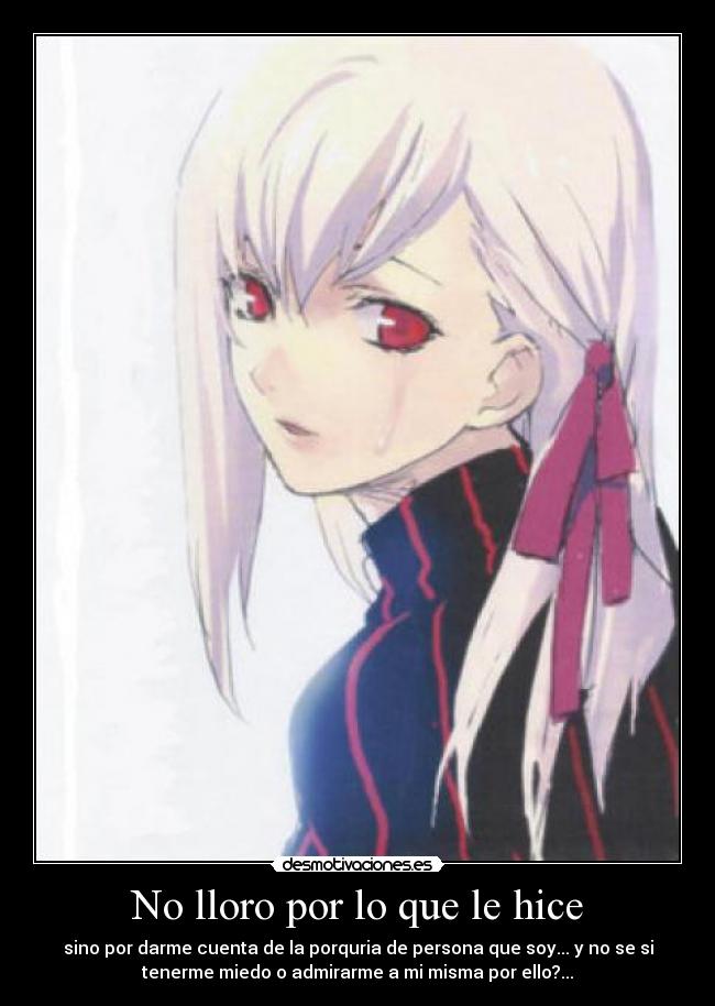 No lloro por lo que le hice - sino por darme cuenta de la porquria de persona que soy... y no se si
tenerme miedo o admirarme a mi misma por ello?...