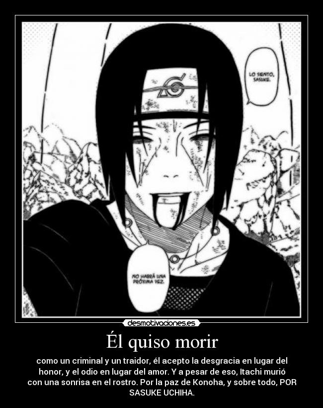 Él quiso morir - como un criminal y un traidor, él acepto la desgracia en lugar del
honor, y el odio en lugar del amor. Y a pesar de eso, Itachi murió
con una sonrisa en el rostro. Por la paz de Konoha, y sobre todo, POR
SASUKE UCHIHA.