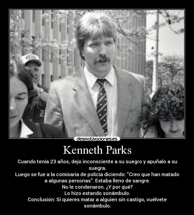 Kenneth Parks - Cuando tenía 23 años, dejo inconsciente a su suegro y apuñalo a su
suegra.
Luego se fue a la comisaria de policía diciendo: Creo que han matado
a algunas personas. Estaba lleno de sangre.
No le condenaron. ¿Y por qué?
Lo hizo estando sonámbulo.
Conclusión: Si quieres matar a alguien sin castigo, vuélvete
sonámbulo.