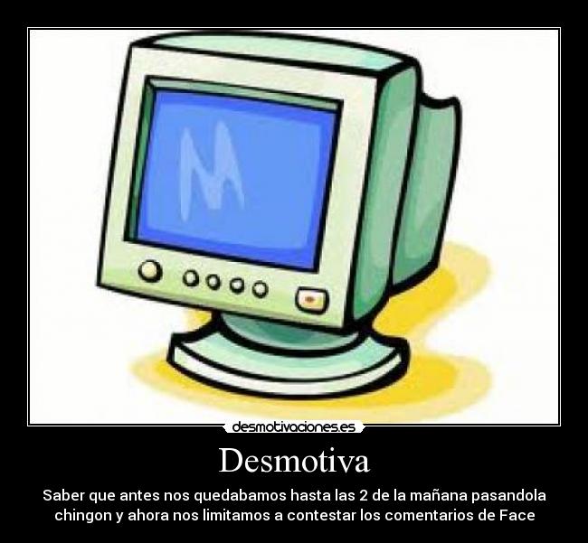 Desmotiva - Saber que antes nos quedabamos hasta las 2 de la mañana pasandola
chingon y ahora nos limitamos a contestar los comentarios de Face