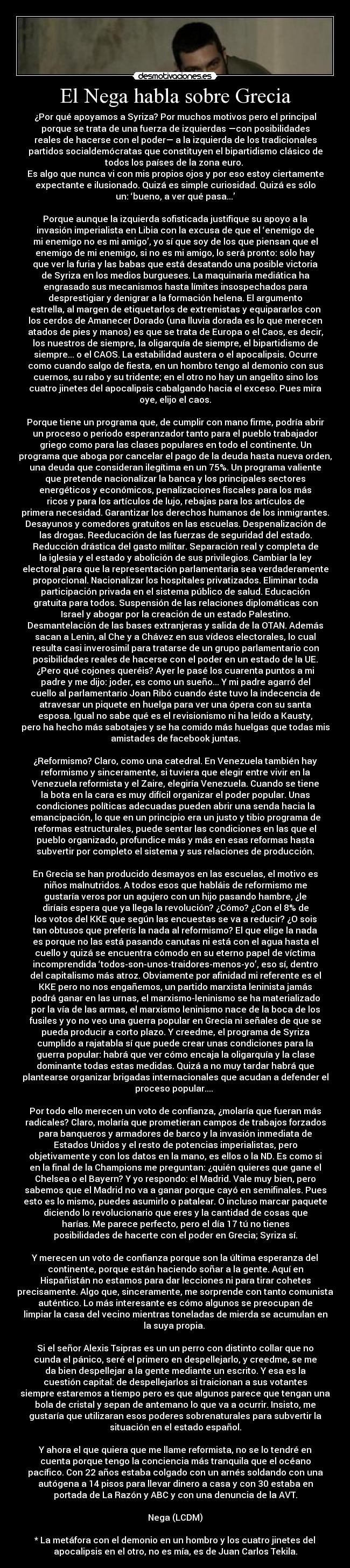 El Nega habla sobre Grecia - ¿Por qué apoyamos a Syriza? Por muchos motivos pero el principal
porque se trata de una fuerza de izquierdas —con posibilidades
reales de hacerse con el poder— a la izquierda de los tradicionales
partidos socialdemócratas que constituyen el bipartidismo clásico de
todos los países de la zona euro. 
Es algo que nunca vi con mis propios ojos y por eso estoy ciertamente
expectante e ilusionado. Quizá es simple curiosidad. Quizá es sólo
un: ‘bueno, a ver qué pasa...’

Porque aunque la izquierda sofisticada justifique su apoyo a la
invasión imperialista en Libia con la excusa de que el ‘enemigo de
mi enemigo no es mi amigo’, yo sí que soy de los que piensan que el
enemigo de mi enemigo, si no es mi amigo, lo será pronto: sólo hay
que ver la furia y las babas que está desatando una posible victoria
de Syriza en los medios burgueses. La maquinaria mediática ha
engrasado sus mecanismos hasta límites insospechados para
desprestigiar y denigrar a la formación helena. El argumento
estrella, al margen de etiquetarlos de extremistas y equipararlos con
los cerdos de Amanecer Dorado (una lluvia dorada es lo que merecen
atados de pies y manos) es que se trata de Europa o el Caos, es decir,
los nuestros de siempre, la oligarquía de siempre, el bipartidismo de
siempre... o el CAOS. La estabilidad austera o el apocalipsis. Ocurre
como cuando salgo de fiesta, en un hombro tengo al demonio con sus
cuernos, su rabo y su tridente; en el otro no hay un angelito sino los
cuatro jinetes del apocalipsis cabalgando hacia el exceso. Pues mira
oye, elijo el caos.

Porque tiene un programa que, de cumplir con mano firme, podría abrir
un proceso o periodo esperanzador tanto para el pueblo trabajador
griego como para las clases populares en todo el continente. Un
programa que aboga por cancelar el pago de la deuda hasta nueva orden,
una deuda que consideran ilegítima en un 75%. Un programa valiente
que pretende nacionalizar la banca y los principales sectores
energéticos y económicos, penalizaciones fiscales para los más
ricos y para los artículos de lujo, rebajas para los artículos de
primera necesidad. Garantizar los derechos humanos de los inmigrantes.
Desayunos y comedores gratuitos en las escuelas. Despenalización de
las drogas. Reeducación de las fuerzas de seguridad del estado.
Reducción drástica del gasto militar. Separación real y completa de
la iglesia y el estado y abolición de sus privilegios. Cambiar la ley
electoral para que la representación parlamentaria sea verdaderamente
proporcional. Nacionalizar los hospitales privatizados. Eliminar toda
participación privada en el sistema público de salud. Educación
gratuita para todos. Suspensión de las relaciones diplomáticas con
Israel y abogar por la creación de un estado Palestino.
Desmantelación de las bases extranjeras y salida de la OTAN. Además
sacan a Lenin, al Che y a Chávez en sus vídeos electorales, lo cual
resulta casi inverosimil para tratarse de un grupo parlamentario con
posibilidades reales de hacerse con el poder en un estado de la UE.
¿Pero qué cojones queréis? Ayer le pasé los cuarenta puntos a mi
padre y me dijo: joder, es como un sueño... Y mi padre agarró del
cuello al parlamentario Joan Ribó cuando éste tuvo la indecencia de
atravesar un piquete en huelga para ver una ópera con su santa
esposa. Igual no sabe qué es el revisionismo ni ha leído a Kausty,
pero ha hecho más sabotajes y se ha comido más huelgas que todas mis
amistades de facebook juntas.

¿Reformismo? Claro, como una catedral. En Venezuela también hay
reformismo y sinceramente, si tuviera que elegir entre vivir en la
Venezuela reformista y el Zaire, elegiría Venezuela. Cuando se tiene
la bota en la cara es muy difícil organizar el poder popular. Unas
condiciones políticas adecuadas pueden abrir una senda hacia la
emancipación, lo que en un principio era un justo y tibio programa de
reformas estructurales, puede sentar las condiciones en las que el
pueblo organizado, profundice más y más en esas reformas hasta
subvertir por completo el sistema y sus relaciones de producción.

En Grecia se han producido desmayos en las escuelas, el motivo es
niños malnutridos. A todos esos que habláis de reformismo me
gustaría veros por un agujero con un hijo pasando hambre, ¿le
diríais espera que ya llega la revolución? ¿Cómo? ¿Con el 8% de
los votos del KKE que según las encuestas se va a reducir? ¿O sois
tan obtusos que preferís la nada al reformismo? El que elige la nada
es porque no las está pasando canutas ni está con el agua hasta el
cuello y quizá se encuentra cómodo en su eterno papel de víctima
incomprendida ‘todos-son-unos-traidores-menos-yo’, eso sí, dentro
del capitalismo más atroz. Obviamente por afinidad mi referente es el
KKE pero no nos engañemos, un partido marxista leninista jamás
podrá ganar en las urnas, el marxismo-leninismo se ha materializado
por la vía de las armas, el marxismo leninismo nace de la boca de los
fusiles y yo no veo una guerra popular en Grecia ni señales de que se
pueda producir a corto plazo. Y creedme, el programa de Syriza
cumplido a rajatabla sí que puede crear unas condiciones para la
guerra popular: habrá que ver cómo encaja la oligarquía y la clase
dominante todas estas medidas. Quizá a no muy tardar habrá que
plantearse organizar brigadas internacionales que acudan a defender el
proceso popular.... 

Por todo ello merecen un voto de confianza, ¿molaría que fueran más
radicales? Claro, molaría que prometieran campos de trabajos forzados
para banqueros y armadores de barco y la invasión inmediata de
Estados Unidos y el resto de potencias imperialistas, pero
objetivamente y con los datos en la mano, es ellos o la ND. Es como si
en la final de la Champions me preguntan: ¿quién quieres que gane el
Chelsea o el Bayern? Y yo respondo: el Madrid. Vale muy bien, pero
sabemos que el Madrid no va a ganar porque cayó en semifinales. Pues
esto es lo mismo, puedes asumirlo o patalear. O incluso marcar paquete
diciendo lo revolucionario que eres y la cantidad de cosas que
harías. Me parece perfecto, pero el día 17 tú no tienes
posibilidades de hacerte con el poder en Grecia; Syriza sí.

Y merecen un voto de confianza porque son la última esperanza del
continente, porque están haciendo soñar a la gente. Aquí en
Hispañistán no estamos para dar lecciones ni para tirar cohetes
precisamente. Algo que, sinceramente, me sorprende con tanto comunista
auténtico. Lo más interesante es cómo algunos se preocupan de
limpiar la casa del vecino mientras toneladas de mierda se acumulan en
la suya propia. 

Si el señor Alexis Tsipras es un un perro con distinto collar que no
cunda el pánico, seré el primero en despellejarlo, y creedme, se me
da bien despellejar a la gente mediante un escrito. Y esa es la
cuestión capital: de despellejarlos si traicionan a sus votantes
siempre estaremos a tiempo pero es que algunos parece que tengan una
bola de cristal y sepan de antemano lo que va a ocurrir. Insisto, me
gustaría que utilizaran esos poderes sobrenaturales para subvertir la
situación en el estado español.

Y ahora el que quiera que me llame reformista, no se lo tendré en
cuenta porque tengo la conciencia más tranquila que el océano
pacífico. Con 22 años estaba colgado con un arnés soldando con una
autógena a 14 pisos para llevar dinero a casa y con 30 estaba en
portada de La Razón y ABC y con una denuncia de la AVT.

Nega (LCDM)

* La metáfora con el demonio en un hombro y los cuatro jinetes del
apocalipsis en el otro, no es mía, es de Juan Carlos Tekila.