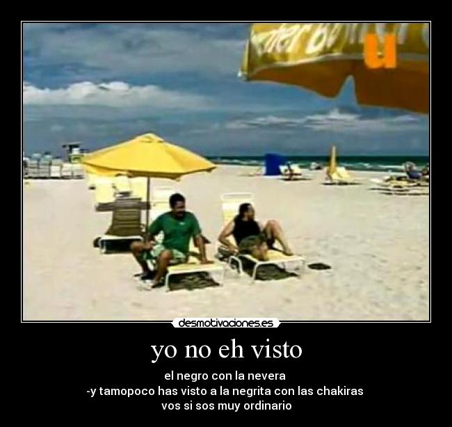 yo no eh visto - el negro con la nevera 
-y tamopoco has visto a la negrita con las chakiras 
vos si sos muy ordinario
