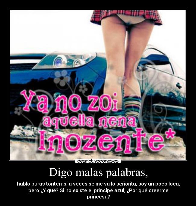 Digo malas palabras, - hablo puras tonteras, a veces se me va lo señorita, soy un poco loca,
pero ¿Y qué? Si no existe el principe azul, ¿Por qué creerme
princesa?