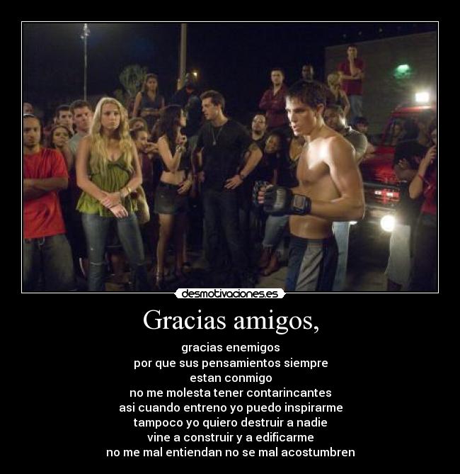 Gracias amigos, - gracias enemigos
por que sus pensamientos siempre
estan conmigo
no me molesta tener contarincantes
asi cuando entreno yo puedo inspirarme
tampoco yo quiero destruir a nadie
vine a construir y a edificarme
no me mal entiendan no se mal acostumbren
