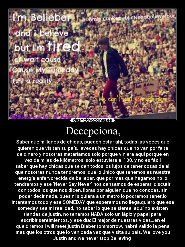 Decepciona, - Saber que millones de chicas, pueden estar ahí, todas las veces que
quieren que visitan su país,  aveces hay chicas que no van por falta
de dinero y nosotras mataríamos solo porque viniera aquí porque en
vez de miles de kilómetros. solo estuviera a  100, y no es fácil
saber que hay chicas que se dan todos los lujos de tener cosas de el,
que nosotras nunca tendremos, que lo único que tenemos es nuestra
energía enfervorecida de belieber, que por mas que hagamos no lo
tendremos y ese Never Say Never nos cansamos de esperar, discutir
con todos los que nos dicen, lloras por alguien que no conoces, sin
poder decir nada, pues ni siquiera a un metro lo podremos tener,lo
intentamos todo y ese SOMEDAY que esperamos no llega,quiero que ese
someday sea mi realidad, no saber lo que se siente, aquí no existen
tiendas de justin, no tenemos NADA solo un lápiz y papel para
escribir sentimientos, y ese día: El mejor de nuestras vidas...en el
que diremos I will meet justin Bieber tommorrow, habrá valido la pena
mas que los otros que lo ven cada vez que visita su pais, We love you
Justin and we never stop Believing 