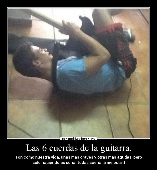 Las 6 cuerdas de la guitarra, - son como nuestra vida, unas más graves y otras más agudas, pero
sólo haciéndolas sonar todas suena la melodía ;)