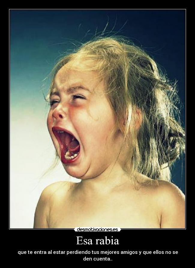 Esa rabia - que te entra al estar perdiendo tus mejores amigos y que ellos no se den cuenta..