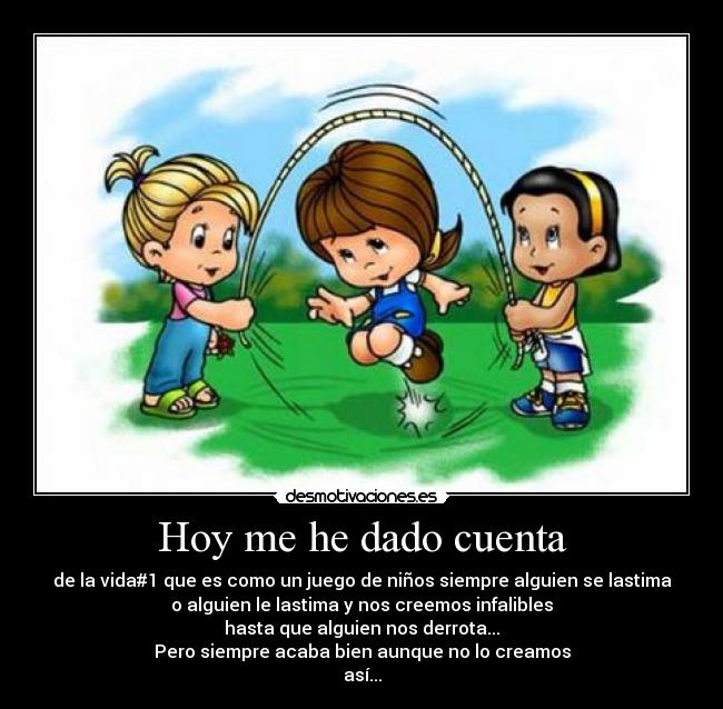 Hoy me he dado cuenta - de la vida#1 que es como un juego de niños siempre alguien se lastima
o alguien le lastima y nos creemos infalibles
hasta que alguien nos derrota...
Pero siempre acaba bien aunque no lo creamos
así...